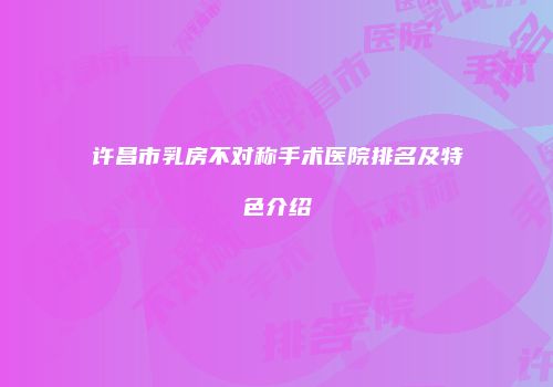 许昌市乳房不对称手术医院排名及特色介绍