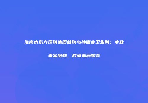 淮南市东方医院集团总院与孙庙乡卫生院：专业美容服务，成就美丽蜕变