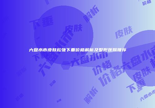 六盘水市皮肤松弛下垂价格解析及整形医院推荐