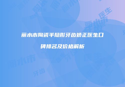 丽水市陶瓷半隐形牙齿矫正医生口碑排名及价格解析