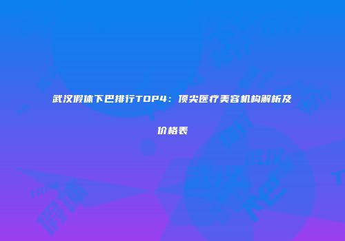 武汉假体下巴排行TOP4：顶尖医疗美容机构解析及价格表