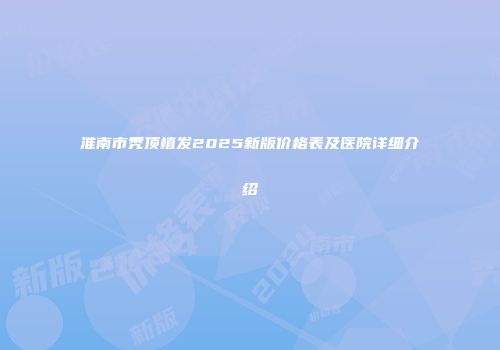 淮南市秃顶植发2025新版价格表及医院详细介绍