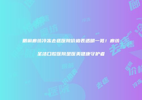 眼前廊坊冷冻去痣医院价格表透明一览！廊坊圣洁口腔医院是医美健康守护者