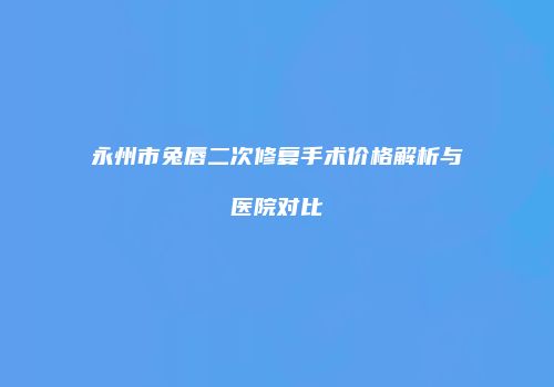 永州市兔唇二次修复手术价格解析与医院对比