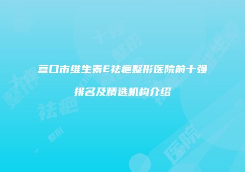 营口市维生素E祛疤整形医院前十强排名及精选机构介绍