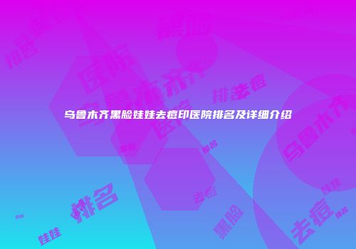 乌鲁木齐黑脸娃娃去痘印医院排名及详细介绍