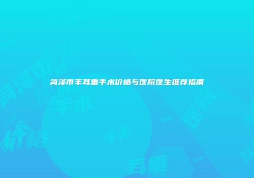 菏泽市丰耳垂手术价格与医院医生推荐指南