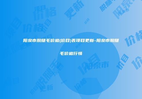 阳泉市脱腿毛价格(价目)表项目更新-阳泉市脱腿毛价格行情