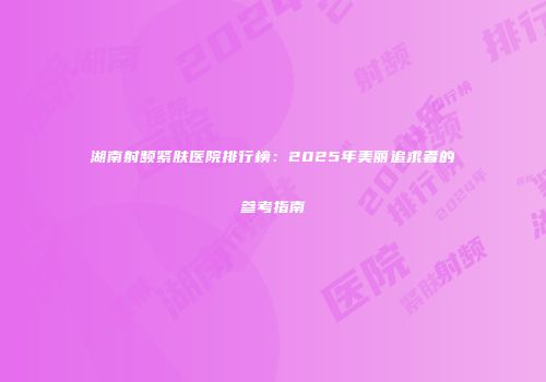 湖南射频紧肤医院排行榜：2025年美丽追求者的参考指南