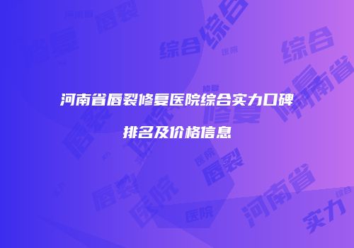 河南省唇裂修复医院综合实力口碑排名及价格信息