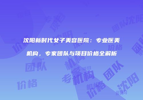 沈阳新时代女子美容医院：专业医美机构，专家团队与项目价格全解析