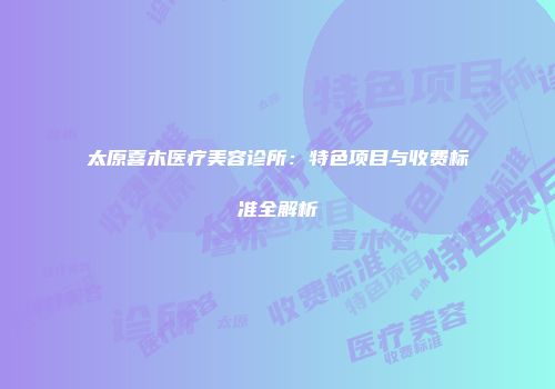 太原喜木医疗美容诊所：特色项目与收费标准全解析