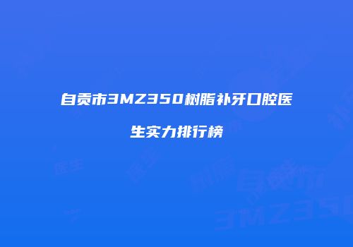 自贡市3MZ350树脂补牙口腔医生实力排行榜