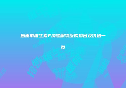 自贡市维生素E消除眼袋医院排名及价格一览