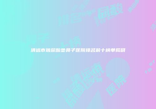 清远市玻尿酸垫鼻子医院排名前十榜单揭晓