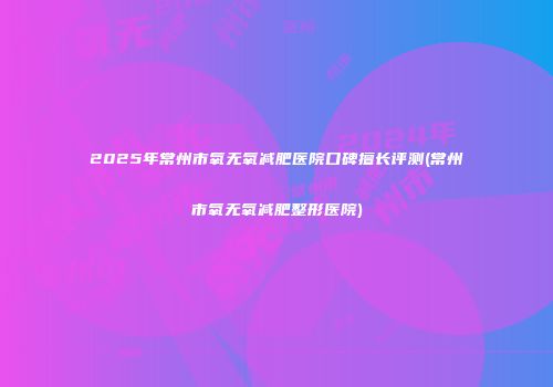 2025年常州市氧无氧减肥医院口碑擅长评测(常州市氧无氧减肥整形医院)