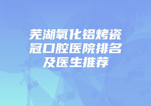 芜湖氧化铝烤瓷冠口腔医院排名及医生推荐