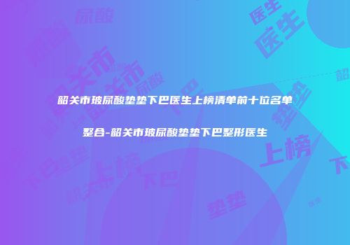 韶关市玻尿酸垫垫下巴医生上榜清单前十位名单整合-韶关市玻尿酸垫垫下巴整形医生
