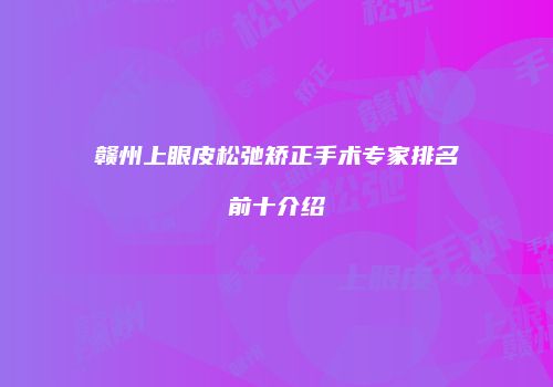 赣州上眼皮松弛矫正手术专家排名前十介绍