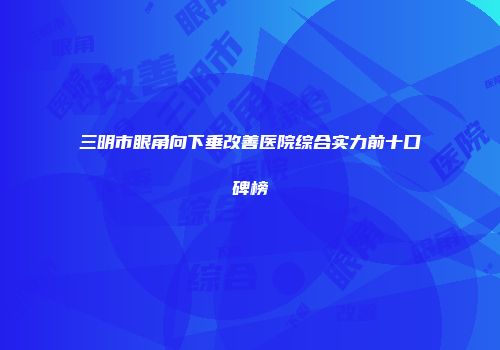 三明市眼角向下垂改善医院综合实力前十口碑榜