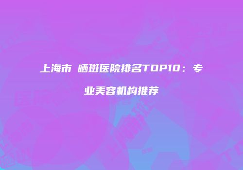 上海市袪晒斑医院排名TOP10：专业美容机构推荐