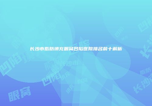长沙市脂肪填充眼窝凹陷医院排名前十解析