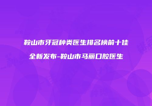 鞍山市牙冠种类医生排名榜前十佳全新发布-鞍山市马丽口腔医生