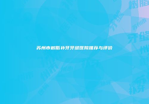 苏州市树脂补牙牙缝医院推荐与评价