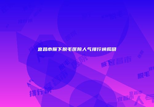 宜昌市腋下脱毛医院人气排行榜揭晓