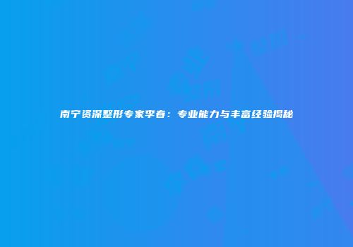 南宁资深整形专家李春：专业能力与丰富经验揭秘