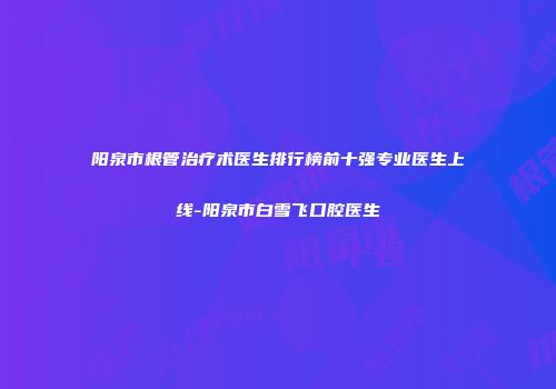 阳泉市根管治疗术医生排行榜前十强专业医生上线-阳泉市白雪飞口腔医生