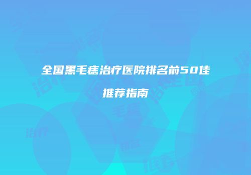 全国黑毛痣治疗医院排名前50佳推荐指南