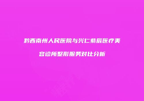 黔西南州人民医院与兴仁紫辰医疗美容诊所整形服务对比分析