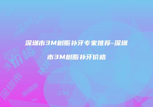 深圳市3M树脂补牙专家推荐-深圳市3M树脂补牙价格