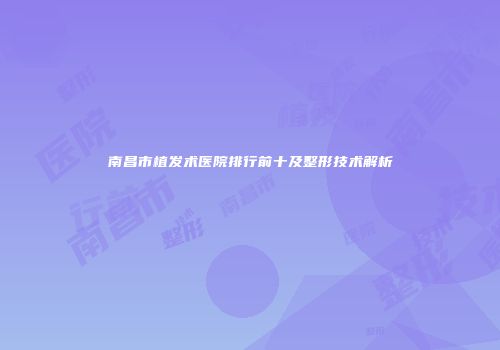 南昌市植发术医院排行前十及整形技术解析