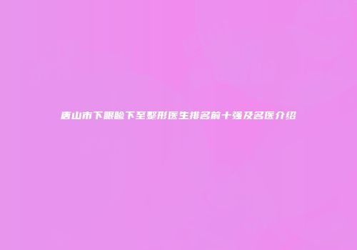 唐山市下眼睑下至整形医生排名前十强及名医介绍