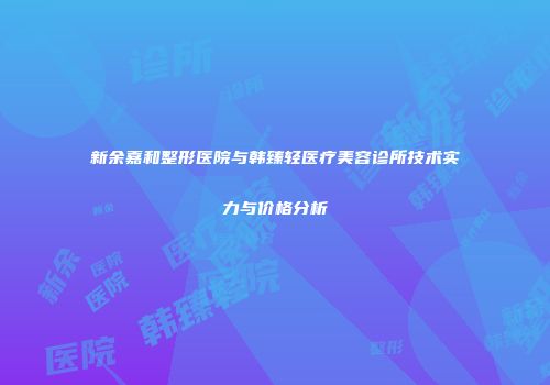 新余嘉和整形医院与韩臻轻医疗美容诊所技术实力与价格分析