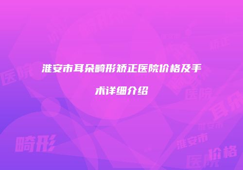 淮安市耳朵畸形矫正医院价格及手术详细介绍