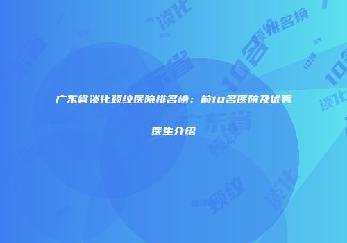 广东省淡化颈纹医院排名榜：前10名医院及优秀医生介绍