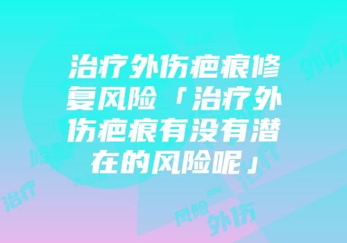 治疗外伤疤痕修复风险「治疗外伤疤痕有没有潜在的风险呢」