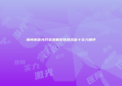 锦州市激光开近视眼医院排名前十实力测评