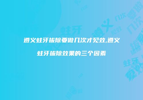 遵义蛀牙拔除要做几次才见效,遵义蛀牙拔除效果的三个因素