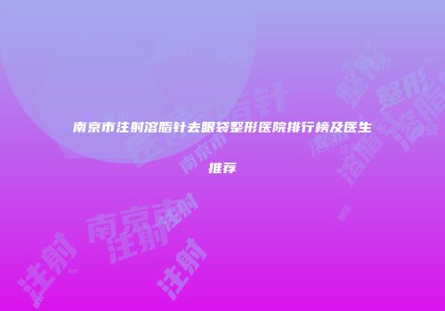 南京市注射溶脂针去眼袋整形医院排行榜及医生推荐