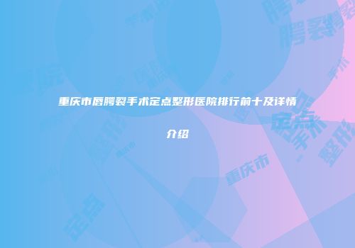 重庆市唇腭裂手术定点整形医院排行前十及详情介绍