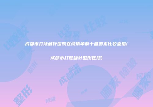 成都市打除皱针医院在榜清单前十名哪家比较靠谱(成都市打除皱针整形医院)