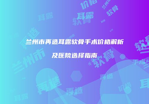 兰州市再造耳露软骨手术价格解析及医院选择指南
