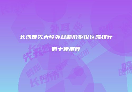 长沙市先天性外耳畸形整形医院排行前十佳推荐