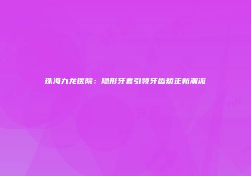 珠海九龙医院：隐形牙套引领牙齿矫正新潮流