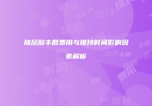 玻尿酸丰唇费用与维持时间影响因素解析