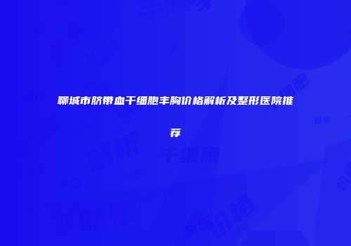 聊城市脐带血干细胞丰胸价格解析及整形医院推荐